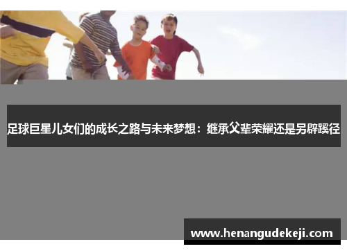 足球巨星儿女们的成长之路与未来梦想：继承父辈荣耀还是另辟蹊径