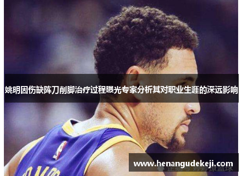 姚明因伤缺阵刀削脚治疗过程曝光专家分析其对职业生涯的深远影响