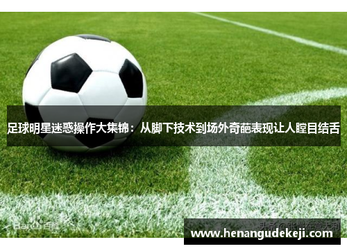足球明星迷惑操作大集锦：从脚下技术到场外奇葩表现让人瞠目结舌