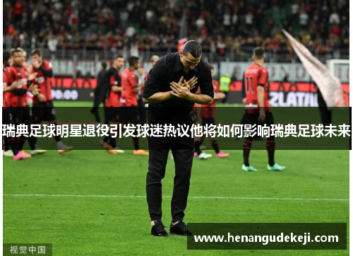 瑞典足球明星退役引发球迷热议他将如何影响瑞典足球未来