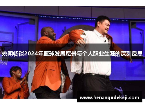 姚明畅谈2024年篮球发展愿景与个人职业生涯的深刻反思