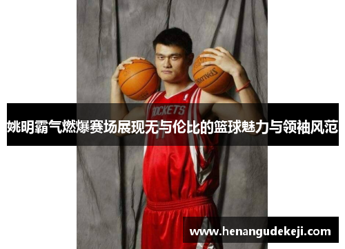 姚明霸气燃爆赛场展现无与伦比的篮球魅力与领袖风范