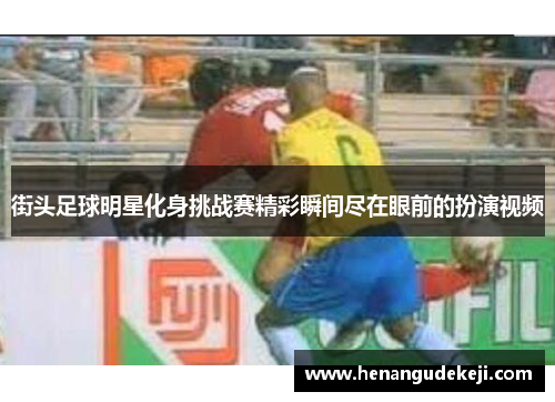 街头足球明星化身挑战赛精彩瞬间尽在眼前的扮演视频